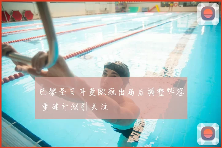 巴黎圣日耳曼欧冠出局后调整阵容 重建计划引关注