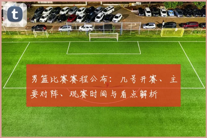 男篮比赛赛程公布：几号开赛、主要对阵、观赛时间与看点解析