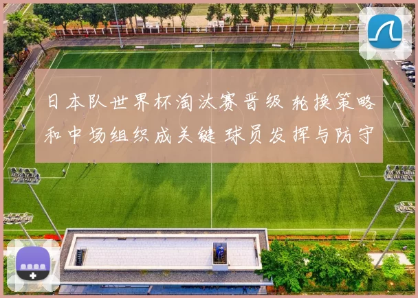 日本队世界杯淘汰赛晋级 轮换策略和中场组织成关键 球员发挥与防守稳健
