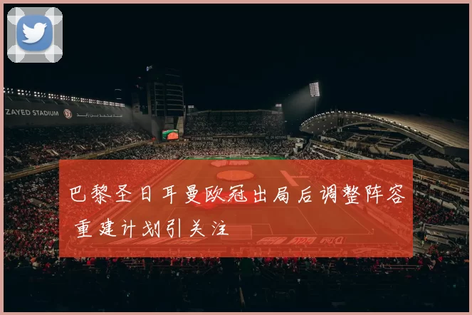 巴黎圣日耳曼欧冠出局后调整阵容 重建计划引关注