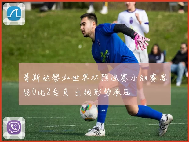 哥斯达黎加世界杯预选赛小组赛客场0比2告负 出线形势承压