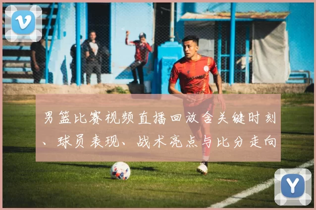 男篮比赛视频直播回放含关键时刻、球员表现、战术亮点与比分走向看点