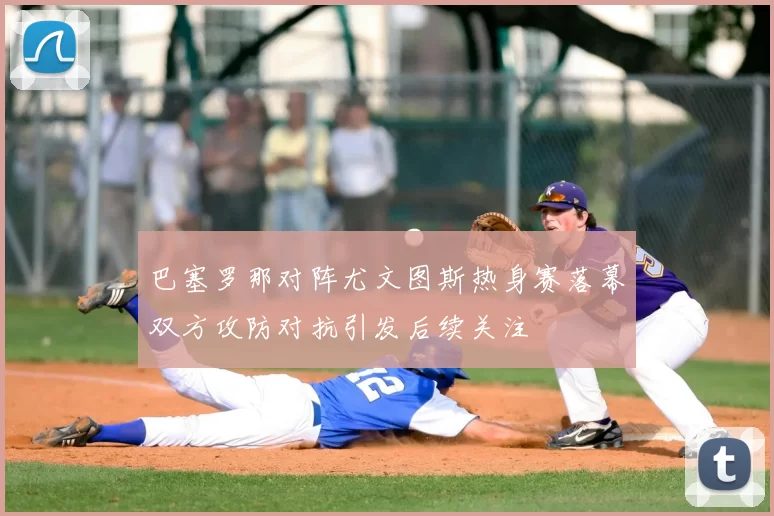 巴塞罗那对阵尤文图斯热身赛落幕双方攻防对抗引发后续关注