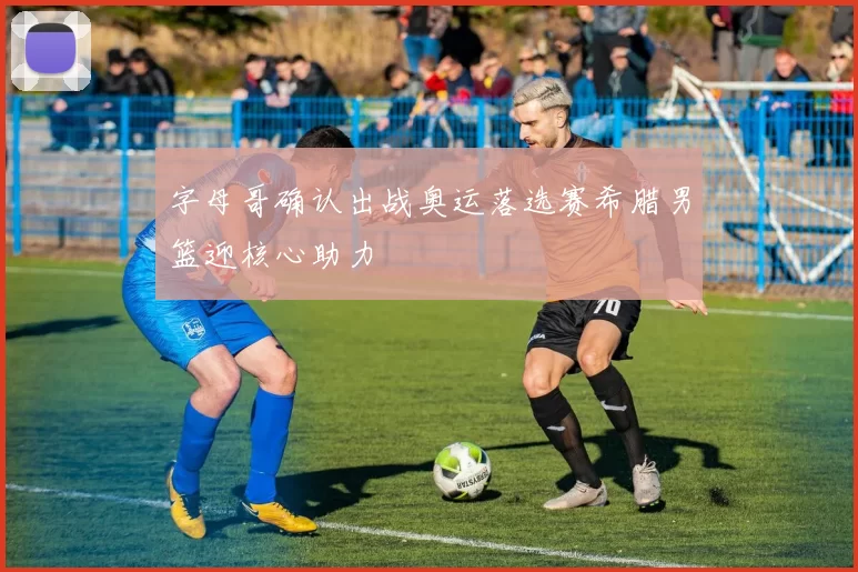 字母哥确认出战奥运落选赛希腊男篮迎核心助力