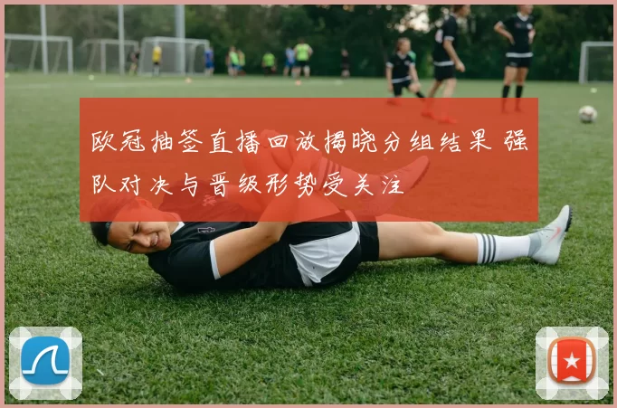 欧冠抽签直播回放揭晓分组结果 强队对决与晋级形势受关注