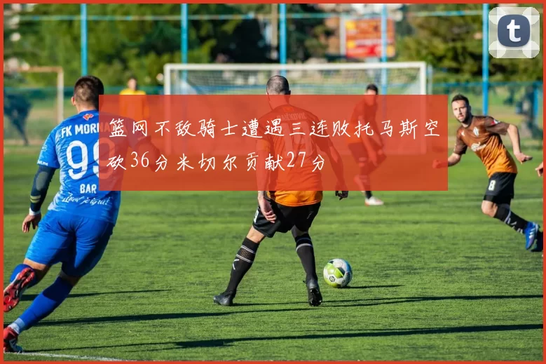 篮网不敌骑士遭遇三连败托马斯空砍36分米切尔贡献27分