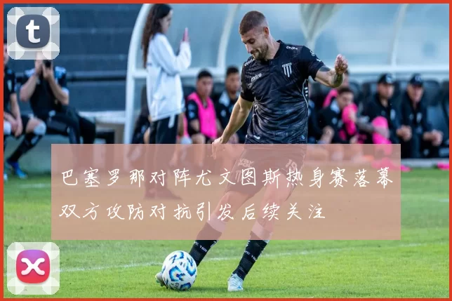 巴塞罗那对阵尤文图斯热身赛落幕双方攻防对抗引发后续关注