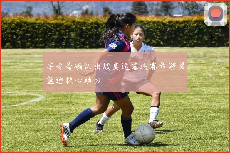 字母哥确认出战奥运落选赛希腊男篮迎核心助力