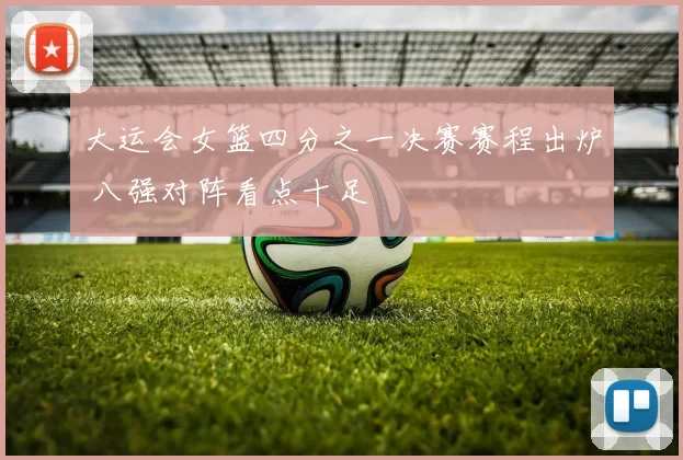 大运会女篮四分之一决赛赛程出炉 八强对阵看点十足