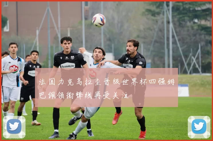 法国力克乌拉圭晋级世界杯四强姆巴佩领衔锋线再受关注