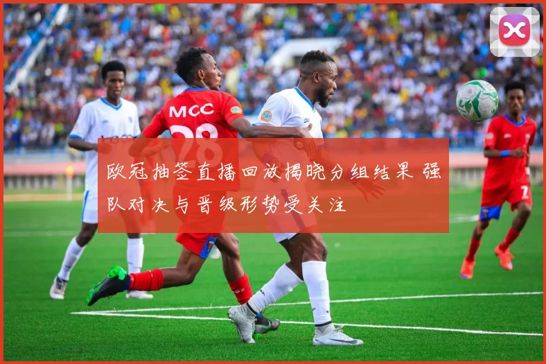 欧冠抽签直播回放揭晓分组结果 强队对决与晋级形势受关注