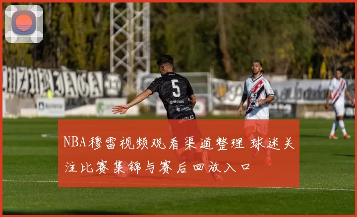 NBA穆雷视频观看渠道整理 球迷关注比赛集锦与赛后回放入口