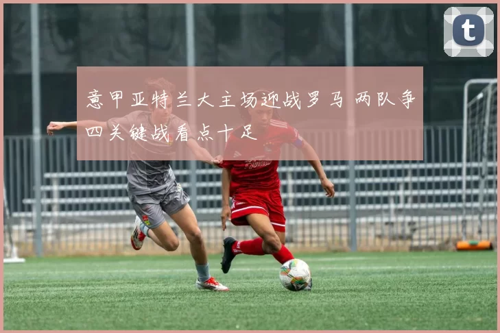 意甲亚特兰大主场迎战罗马 两队争四关键战看点十足