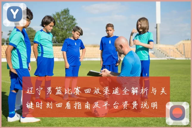 辽宁男篮比赛回放渠道全解析与关键时刻回看指南及平台资费说明