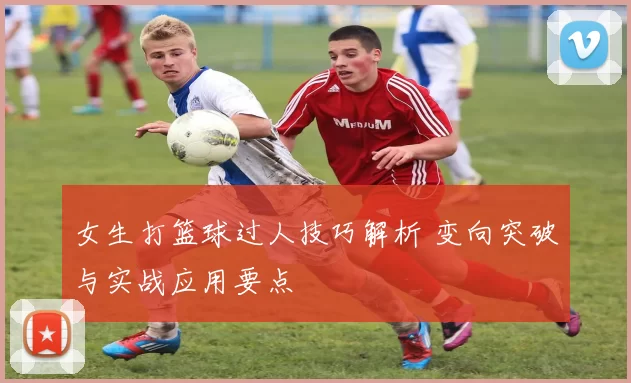 女生打篮球过人技巧解析 变向突破与实战应用要点
