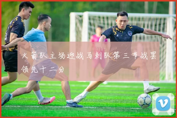 火箭队主场迎战马刺队第三节战罢领先十二分