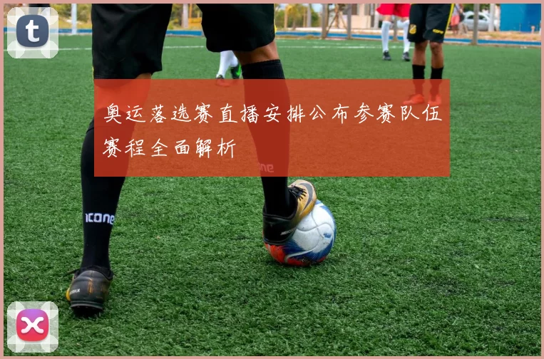 奥运落选赛直播安排公布参赛队伍赛程全面解析