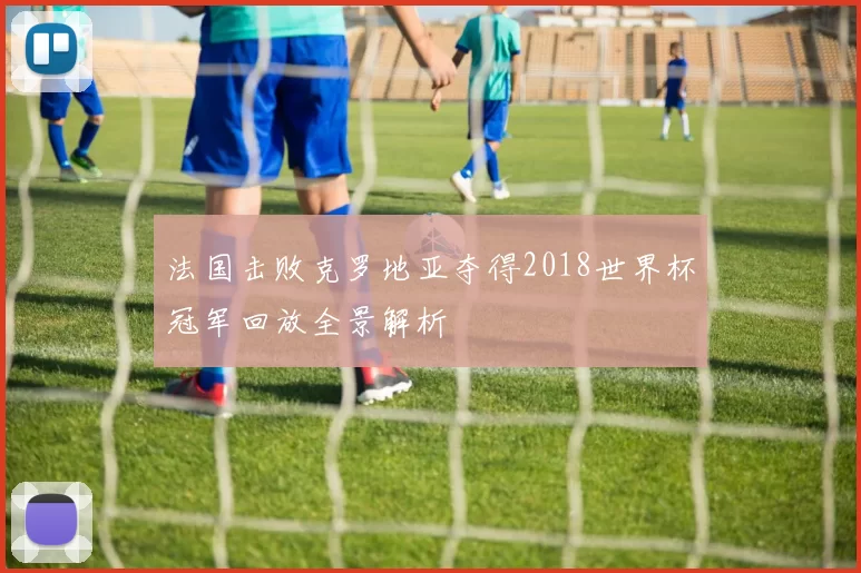 法国击败克罗地亚夺得2018世界杯冠军回放全景解析