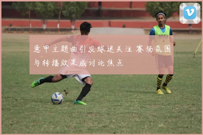 意甲主题曲引发球迷关注 赛场氛围与转播效果成讨论焦点