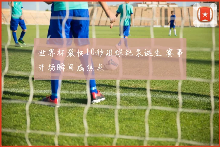 世界杯最快10秒进球纪录诞生 赛事开场瞬间成焦点