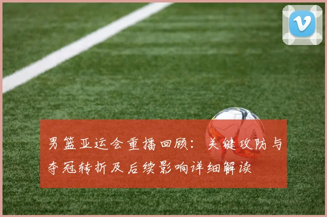 男篮亚运会重播回顾：关键攻防与夺冠转折及后续影响详细解读