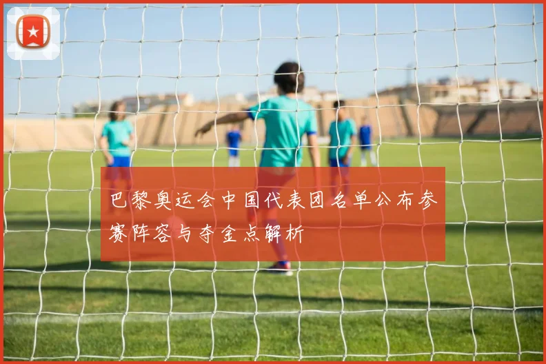 巴黎奥运会中国代表团名单公布参赛阵容与夺金点解析