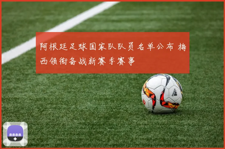 阿根廷足球国家队队员名单公布 梅西领衔备战新赛季赛事