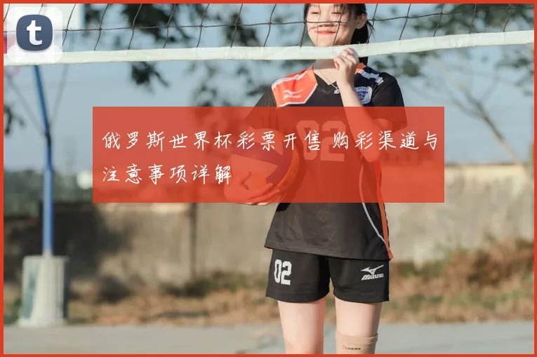 俄罗斯世界杯彩票开售 购彩渠道与注意事项详解