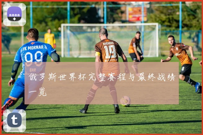 俄罗斯世界杯完整赛程与最终战绩一览